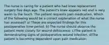 The nurse is caring for a patient who had knee replacement surgery five days ago. The patient's knee appears red and is very warm to the touch. The patient requests pain medication. Which of the following would be a correct explanation of what the nurse has assessed? a) These are expected findings for this postoperative time period. b) The nurse should observe the patient more closely for wound dehiscence. c)The patient is demonstrating signs of postoperative wound infection. d)The patient is becoming dependent upon pain medication