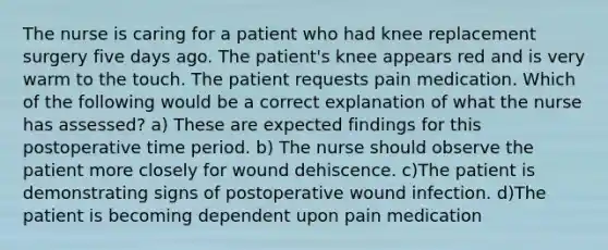 The nurse is caring for a patient who had knee replacement surgery five days ago. The patient's knee appears red and is very warm to the touch. The patient requests pain medication. Which of the following would be a correct explanation of what the nurse has assessed? a) These are expected findings for this postoperative time period. b) The nurse should observe the patient more closely for wound dehiscence. c)The patient is demonstrating signs of postoperative wound infection. d)The patient is becoming dependent upon pain medication