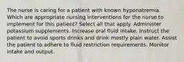 The nurse is caring for a patient with known hyponatremia. Which are appropriate nursing interventions for the nurse to implement for this patient? Select all that apply. Administer potassium supplements. Increase oral fluid intake. Instruct the patient to avoid sports drinks and drink mostly plain water. Assist the patient to adhere to fluid restriction requirements. Monitor intake and output.