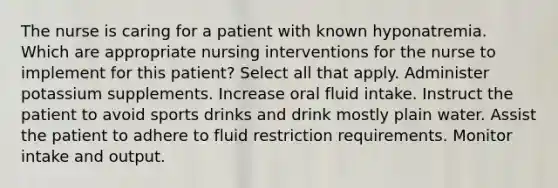 The nurse is caring for a patient with known hyponatremia. Which are appropriate nursing interventions for the nurse to implement for this patient? Select all that apply. Administer potassium supplements. Increase oral fluid intake. Instruct the patient to avoid sports drinks and drink mostly plain water. Assist the patient to adhere to fluid restriction requirements. Monitor intake and output.