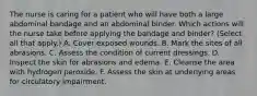 The nurse is caring for a patient who will have both a large abdominal bandage and an abdominal binder. Which actions will the nurse take before applying the bandage and binder? (Select all that apply.) A. Cover exposed wounds. B. Mark the sites of all abrasions. C. Assess the condition of current dressings. D. Inspect the skin for abrasions and edema. E. Cleanse the area with hydrogen peroxide. F. Assess the skin at underlying areas for circulatory impairment.