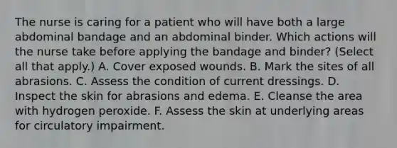 The nurse is caring for a patient who will have both a large abdominal bandage and an abdominal binder. Which actions will the nurse take before applying the bandage and binder? (Select all that apply.) A. Cover exposed wounds. B. Mark the sites of all abrasions. C. Assess the condition of current dressings. D. Inspect the skin for abrasions and edema. E. Cleanse the area with hydrogen peroxide. F. Assess the skin at underlying areas for circulatory impairment.