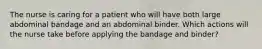 The nurse is caring for a patient who will have both large abdominal bandage and an abdominal binder. Which actions will the nurse take before applying the bandage and binder?