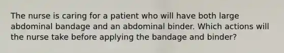 The nurse is caring for a patient who will have both large abdominal bandage and an abdominal binder. Which actions will the nurse take before applying the bandage and binder?