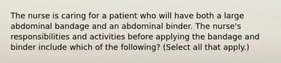 The nurse is caring for a patient who will have both a large abdominal bandage and an abdominal binder. The nurse's responsibilities and activities before applying the bandage and binder include which of the following? (Select all that apply.)