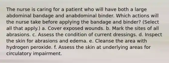 The nurse is caring for a patient who will have both a large abdominal bandage and anabdominal binder. Which actions will the nurse take before applying the bandage and binder? (Select all that apply.) a. Cover exposed wounds. b. Mark the sites of all abrasions. c. Assess the condition of current dressings. d. Inspect the skin for abrasions and edema. e. Cleanse the area with hydrogen peroxide. f. Assess the skin at underlying areas for circulatory impairment.