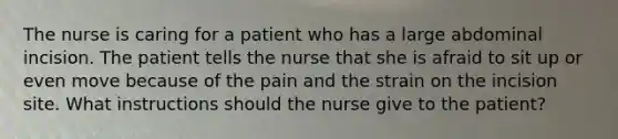 The nurse is caring for a patient who has a large abdominal incision. The patient tells the nurse that she is afraid to sit up or even move because of the pain and the strain on the incision site. What instructions should the nurse give to the patient?