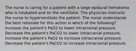 The nurse is caring for a patient with a large epidural hematoma who is intubated and on the ventilator. The physician instructs the nurse to hyperventilate the patient. The nurse understands the best rationale for this action is which of the following? Increase the patient's PaO2 to lower intracranial pressure. Decrease the patient's PaCO2 to lower intracranial pressure. Increase the patient's PaO2 to increase intracranial pressure. Decrease the patient's PaCO2 to increase intracranial pressure.