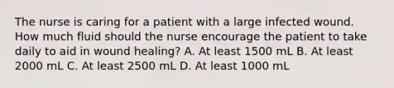 The nurse is caring for a patient with a large infected wound. How much fluid should the nurse encourage the patient to take daily to aid in wound healing? A. At least 1500 mL B. At least 2000 mL C. At least 2500 mL D. At least 1000 mL