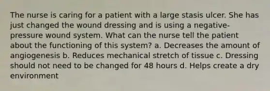 The nurse is caring for a patient with a large stasis ulcer. She has just changed the wound dressing and is using a negative-pressure wound system. What can the nurse tell the patient about the functioning of this system? a. Decreases the amount of angiogenesis b. Reduces mechanical stretch of tissue c. Dressing should not need to be changed for 48 hours d. Helps create a dry environment