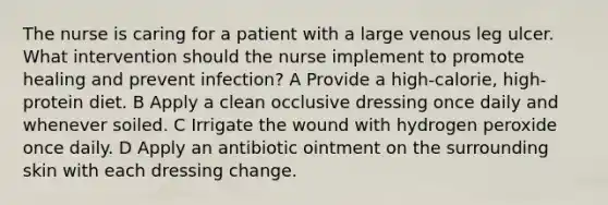 The nurse is caring for a patient with a large venous leg ulcer. What intervention should the nurse implement to promote healing and prevent infection? A Provide a high-calorie, high-protein diet. B Apply a clean occlusive dressing once daily and whenever soiled. C Irrigate the wound with hydrogen peroxide once daily. D Apply an antibiotic ointment on the surrounding skin with each dressing change.