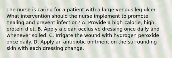 The nurse is caring for a patient with a large venous leg ulcer. What intervention should the nurse implement to promote healing and prevent infection? A. Provide a high-calorie, high-protein diet. B. Apply a clean occlusive dressing once daily and whenever soiled. C. Irrigate the wound with hydrogen peroxide once daily. D. Apply an antibiotic ointment on the surrounding skin with each dressing change.