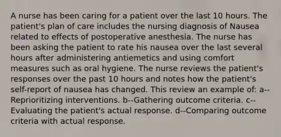 A nurse has been caring for a patient over the last 10 hours. The patient's plan of care includes the nursing diagnosis of Nausea related to effects of postoperative anesthesia. The nurse has been asking the patient to rate his nausea over the last several hours after administering antiemetics and using comfort measures such as oral hygiene. The nurse reviews the patient's responses over the past 10 hours and notes how the patient's self-report of nausea has changed. This review an example of: a--Reprioritizing interventions. b--Gathering outcome criteria. c--Evaluating the patient's actual response. d--Comparing outcome criteria with actual response.