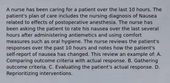 A nurse has been caring for a patient over the last 10 hours. The patient's plan of care includes the nursing diagnosis of Nausea related to effects of postoperative anesthesia. The nurse has been asking the patient to rate his nausea over the last several hours after administering antiemetics and using comfort measures such as oral hygiene. The nurse reviews the patient's responses over the past 10 hours and notes how the patient's self-report of nausea has changed. This review an example of: A. Comparing outcome criteria with actual response. B. Gathering outcome criteria. C. Evaluating the patient's actual response. D. Reprioritizing interventions.