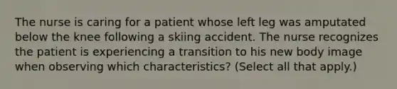 The nurse is caring for a patient whose left leg was amputated below the knee following a skiing accident. The nurse recognizes the patient is experiencing a transition to his new body image when observing which characteristics? (Select all that apply.)