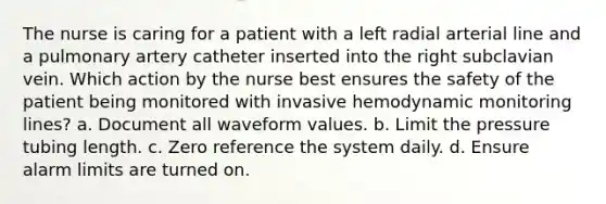 The nurse is caring for a patient with a left radial arterial line and a pulmonary artery catheter inserted into the right subclavian vein. Which action by the nurse best ensures the safety of the patient being monitored with invasive hemodynamic monitoring lines? a. Document all waveform values. b. Limit the pressure tubing length. c. Zero reference the system daily. d. Ensure alarm limits are turned on.