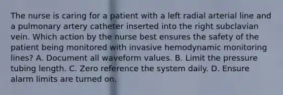 The nurse is caring for a patient with a left radial arterial line and a pulmonary artery catheter inserted into the right subclavian vein. Which action by the nurse best ensures the safety of the patient being monitored with invasive hemodynamic monitoring lines? A. Document all waveform values. B. Limit the pressure tubing length. C. Zero reference the system daily. D. Ensure alarm limits are turned on.