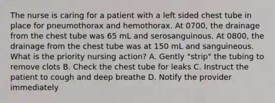 The nurse is caring for a patient with a left sided chest tube in place for pneumothorax and hemothorax. At 0700, the drainage from the chest tube was 65 mL and serosanguinous. At 0800, the drainage from the chest tube was at 150 mL and sanguineous. What is the priority nursing action? A. Gently "strip" the tubing to remove clots B. Check the chest tube for leaks C. Instruct the patient to cough and deep breathe D. Notify the provider immediately