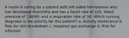 A nurse is caring for a patient with left sided hemiparesis who has developed bronchitis and has a heart rate of 105, blood pressure of 156/90, and a respiration rate of 30. Which nursing diagnosis is the priority for this patient? a. Activity intolerance b. Risk for skin breakdown c. Impaired gas exchange d. Risk for infection