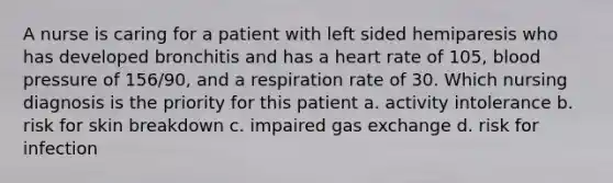 A nurse is caring for a patient with left sided hemiparesis who has developed bronchitis and has a heart rate of 105, blood pressure of 156/90, and a respiration rate of 30. Which nursing diagnosis is the priority for this patient a. activity intolerance b. risk for skin breakdown c. impaired gas exchange d. risk for infection