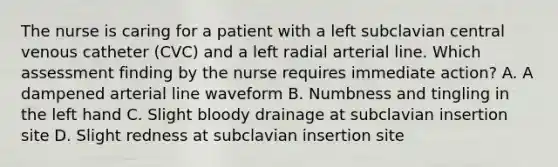 The nurse is caring for a patient with a left subclavian central venous catheter (CVC) and a left radial arterial line. Which assessment finding by the nurse requires immediate action? A. A dampened arterial line waveform B. Numbness and tingling in the left hand C. Slight bloody drainage at subclavian insertion site D. Slight redness at subclavian insertion site