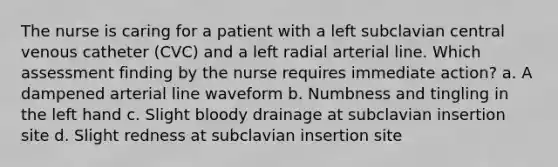 The nurse is caring for a patient with a left subclavian central venous catheter (CVC) and a left radial arterial line. Which assessment finding by the nurse requires immediate action? a. A dampened arterial line waveform b. Numbness and tingling in the left hand c. Slight bloody drainage at subclavian insertion site d. Slight redness at subclavian insertion site