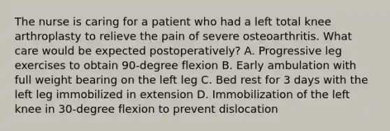 The nurse is caring for a patient who had a left total knee arthroplasty to relieve the pain of severe osteoarthritis. What care would be expected postoperatively? A. Progressive leg exercises to obtain 90-degree flexion B. Early ambulation with full weight bearing on the left leg C. Bed rest for 3 days with the left leg immobilized in extension D. Immobilization of the left knee in 30-degree flexion to prevent dislocation