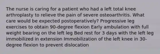 The nurse is caring for a patient who had a left total knee arthroplasty to relieve the pain of severe osteoarthritis. What care would be expected postoperatively? Progressive leg exercises to obtain 90-degree flexion Early ambulation with full weight bearing on the left leg Bed rest for 3 days with the left leg immobilized in extension Immobilization of the left knee in 30-degree flexion to prevent dislocation