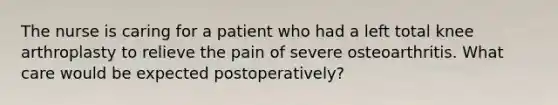 The nurse is caring for a patient who had a left total knee arthroplasty to relieve the pain of severe osteoarthritis. What care would be expected postoperatively?