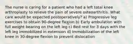 The nurse is caring for a patient who had a left total knee arthroplasty to relieve the pain of severe osteoarthritis. What care would be expected postoperatively? a) Progressive leg exercises to obtain 90-degree flexion b) Early ambulation with full weight bearing on the left leg c) Bed rest for 3 days with the left leg immobilized in extension d) Immobilization of the left knee in 30-degree flexion to prevent dislocation