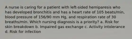 A nurse is caring for a patient with left-sided hemiparesis who has developed bronchitis and has a heart rate of 105 beats/min, blood pressure of 156/90 mm Hg, and respiration rate of 30 breaths/min. Which nursing diagnosis is a priority? a. Risk for skin breakdown b. Impaired gas exchange c. Activity intolerance d. Risk for infection