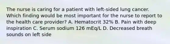 The nurse is caring for a patient with left-sided lung cancer. Which finding would be most important for the nurse to report to the health care provider? A. Hematocrit 32% B. Pain with deep inspiration C. Serum sodium 126 mEq/L D. Decreased breath sounds on left side