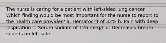 The nurse is caring for a patient with left-sided lung cancer. Which finding would be most important for the nurse to report to the health care provider? a. Hematocrit of 32% b. Pain with deep inspiration c. Serum sodium of 126 mEq/L d. Decreased breath sounds on left side