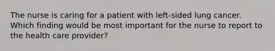 The nurse is caring for a patient with left-sided lung cancer. Which finding would be most important for the nurse to report to the health care provider?