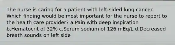 The nurse is caring for a patient with left-sided lung cancer. Which finding would be most important for the nurse to report to the health care provider? a.Pain with deep inspiration b.Hematocrit of 32% c.Serum sodium of 126 mEq/L d.Decreased breath sounds on left side