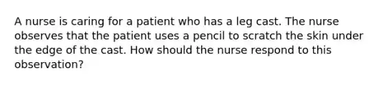 A nurse is caring for a patient who has a leg cast. The nurse observes that the patient uses a pencil to scratch the skin under the edge of the cast. How should the nurse respond to this observation?