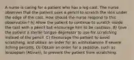 A nurse is caring for a patient who has a leg cast. The nurse observes that the patient uses a pencil to scratch the skin under the edge of the cast. How should the nurse respond to this observation? A) Allow the patient to continue to scratch inside the cast with a pencil but encourage him to be cautious. B) Give the patient a sterile tongue depressor to use for scratching instead of the pencil. C) Encourage the patient to avoid scratching, and obtain an order for an antihistamine if severe itching persists. D) Obtain an order for a sedative, such as lorazepam (Ativan), to prevent the patient from scratching.