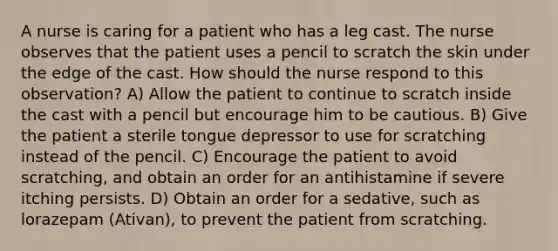 A nurse is caring for a patient who has a leg cast. The nurse observes that the patient uses a pencil to scratch the skin under the edge of the cast. How should the nurse respond to this observation? A) Allow the patient to continue to scratch inside the cast with a pencil but encourage him to be cautious. B) Give the patient a sterile tongue depressor to use for scratching instead of the pencil. C) Encourage the patient to avoid scratching, and obtain an order for an antihistamine if severe itching persists. D) Obtain an order for a sedative, such as lorazepam (Ativan), to prevent the patient from scratching.