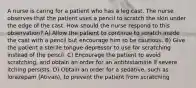 A nurse is caring for a patient who has a leg cast. The nurse observes that the patient uses a pencil to scratch the skin under the edge of the cast. How should the nurse respond to this observation? A) Allow the patient to continue to scratch inside the cast with a pencil but encourage him to be cautious. B) Give the patient a sterile tongue depressor to use for scratching instead of the pencil. C) Encourage the patient to avoid scratching, and obtain an order for an antihistamine if severe itching persists. D) Obtain an order for a sedative, such as lorazepam (Ativan), to prevent the patient from scratching