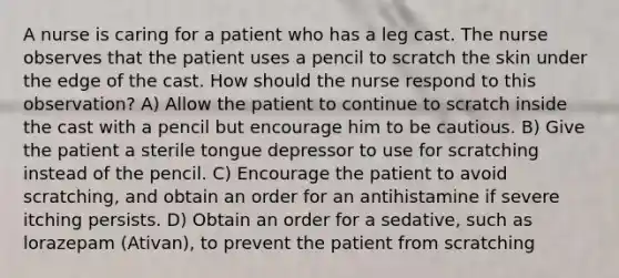 A nurse is caring for a patient who has a leg cast. The nurse observes that the patient uses a pencil to scratch the skin under the edge of the cast. How should the nurse respond to this observation? A) Allow the patient to continue to scratch inside the cast with a pencil but encourage him to be cautious. B) Give the patient a sterile tongue depressor to use for scratching instead of the pencil. C) Encourage the patient to avoid scratching, and obtain an order for an antihistamine if severe itching persists. D) Obtain an order for a sedative, such as lorazepam (Ativan), to prevent the patient from scratching