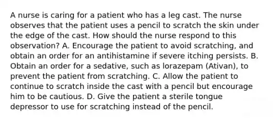 A nurse is caring for a patient who has a leg cast. The nurse observes that the patient uses a pencil to scratch the skin under the edge of the cast. How should the nurse respond to this observation? A. Encourage the patient to avoid scratching, and obtain an order for an antihistamine if severe itching persists. B. Obtain an order for a sedative, such as lorazepam (Ativan), to prevent the patient from scratching. C. Allow the patient to continue to scratch inside the cast with a pencil but encourage him to be cautious. D. Give the patient a sterile tongue depressor to use for scratching instead of the pencil.