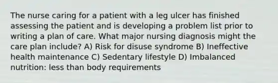 The nurse caring for a patient with a leg ulcer has finished assessing the patient and is developing a problem list prior to writing a plan of care. What major nursing diagnosis might the care plan include? A) Risk for disuse syndrome B) Ineffective health maintenance C) Sedentary lifestyle D) Imbalanced nutrition: less than body requirements