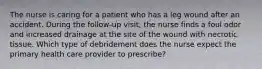 The nurse is caring for a patient who has a leg wound after an accident. During the follow-up visit, the nurse finds a foul odor and increased drainage at the site of the wound with necrotic tissue. Which type of debridement does the nurse expect the primary health care provider to prescribe?