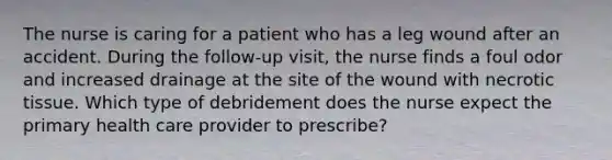 The nurse is caring for a patient who has a leg wound after an accident. During the follow-up visit, the nurse finds a foul odor and increased drainage at the site of the wound with necrotic tissue. Which type of debridement does the nurse expect the primary health care provider to prescribe?