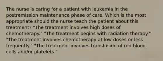 The nurse is caring for a patient with leukemia in the postremission maintenance phase of care. Which is the most appropriate should the nurse teach the patient about this treatment? "The treatment involves high doses of chemotherapy." "The treatment begins with radiation therapy." "The treatment involves chemotherapy at low doses or less frequently." "The treatment involves transfusion of red blood cells and/or platelets."