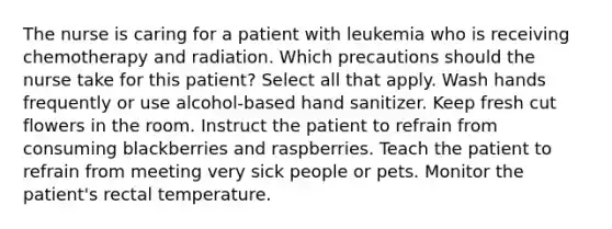 The nurse is caring for a patient with leukemia who is receiving chemotherapy and radiation. Which precautions should the nurse take for this patient? Select all that apply. Wash hands frequently or use alcohol-based hand sanitizer. Keep fresh cut flowers in the room. Instruct the patient to refrain from consuming blackberries and raspberries. Teach the patient to refrain from meeting very sick people or pets. Monitor the patient's rectal temperature.