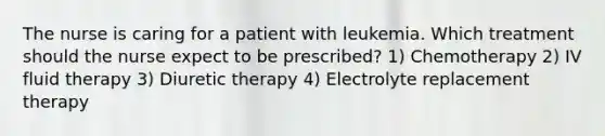 The nurse is caring for a patient with leukemia. Which treatment should the nurse expect to be prescribed? 1) Chemotherapy 2) IV fluid therapy 3) Diuretic therapy 4) Electrolyte replacement therapy