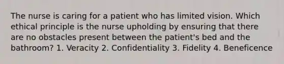 The nurse is caring for a patient who has limited vision. Which ethical principle is the nurse upholding by ensuring that there are no obstacles present between the patient's bed and the bathroom? 1. Veracity 2. Confidentiality 3. Fidelity 4. Beneficence