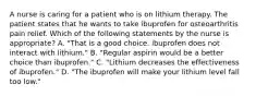 A nurse is caring for a patient who is on lithium therapy. The patient states that he wants to take ibuprofen for osteoarthritis pain relief. Which of the following statements by the nurse is appropriate? A. "That is a good choice. ibuprofen does not interact with lithium." B. "Regular aspirin would be a better choice than ibuprofen." C. "Lithium decreases the effectiveness of ibuprofen." D. "The ibuprofen will make your lithium level fall too low."