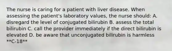 The nurse is caring for a patient with liver disease. When assessing the patient's laboratory values, the nurse should: A. disregard the level of conjugated bilirubin B. assess the total bilirubin C. call the provider immediately if the direct bilirubin is elevated D. be aware that unconjugated bilirubin is harmless **C-18**